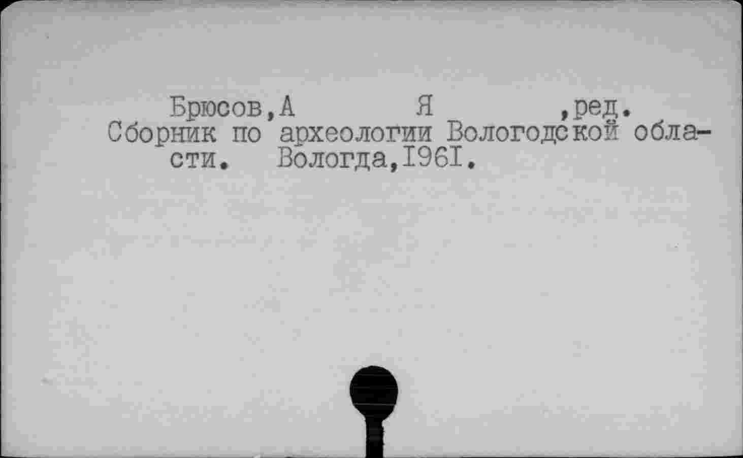 ﻿Брюсов, А Я ,ред.
Сборник по археологии Вологодской области. Вологда,1961.